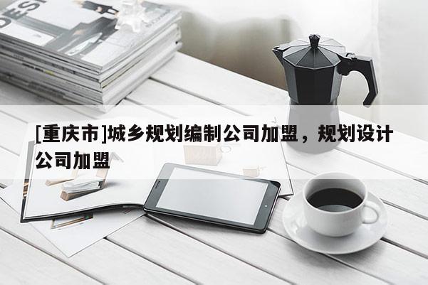 [重慶市]城鄉規劃編制公司加盟，規劃設計公司加盟