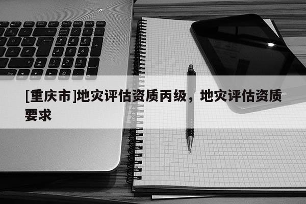 [重慶市]地災評估資質丙級，地災評估資質要求