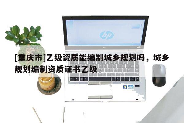 [重慶市]乙級資質能編制城鄉規劃嗎，城鄉規劃編制資質證書乙級