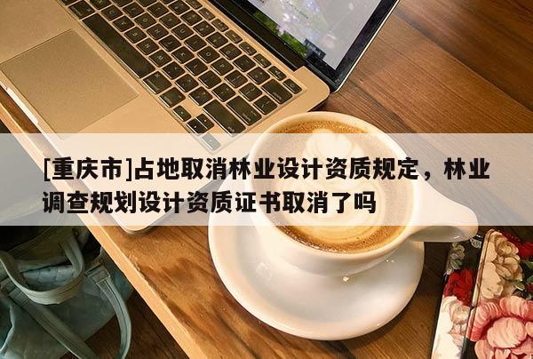 [重慶市]占地取消林業(yè)設計資質規(guī)定，林業(yè)調(diào)查規(guī)劃設計資質證書取消了嗎