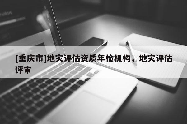 [重慶市]地災評估資質年檢機構，地災評估評審