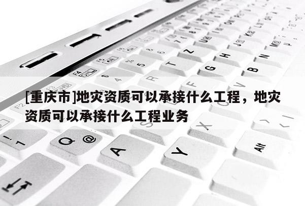 [重慶市]地災資質可以承接什么工程，地災資質可以承接什么工程業務