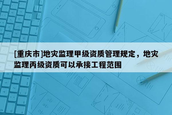 [重慶市]地災監理甲級資質管理規定，地災監理丙級資質可以承接工程范圍