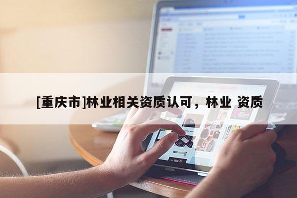 [重慶市]林業(yè)相關(guān)資質(zhì)認(rèn)可，林業(yè) 資質(zhì)