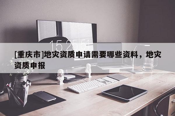 [重慶市]地災資質申請需要哪些資料，地災資質申報