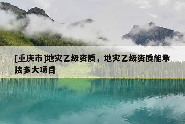 [重慶市]地災(zāi)乙級資質(zhì)，地災(zāi)乙級資質(zhì)能承接多大項目