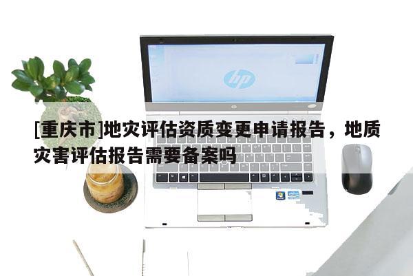[重慶市]地災評估資質變更申請報告，地質災害評估報告需要備案嗎