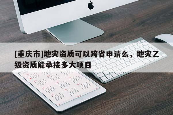 [重慶市]地災資質可以跨省申請么，地災乙級資質能承接多大項目