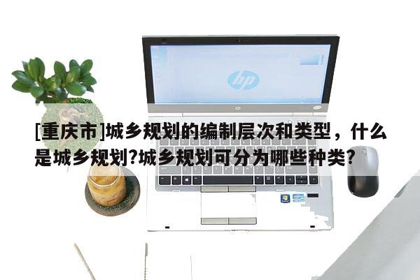 [重慶市]城鄉規劃的編制層次和類型，什么是城鄉規劃?城鄉規劃可分為哪些種類?