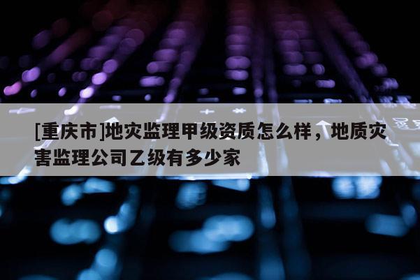 [重慶市]地災監理甲級資質怎么樣，地質災害監理公司乙級有多少家
