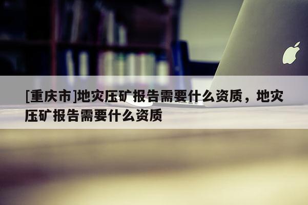 [重慶市]地災壓礦報告需要什么資質，地災壓礦報告需要什么資質