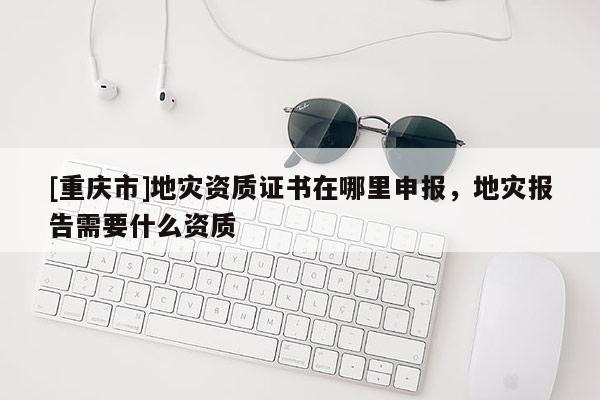 [重慶市]地災資質證書在哪里申報，地災報告需要什么資質