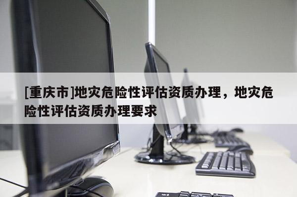 [重慶市]地災(zāi)危險性評估資質(zhì)辦理，地災(zāi)危險性評估資質(zhì)辦理要求