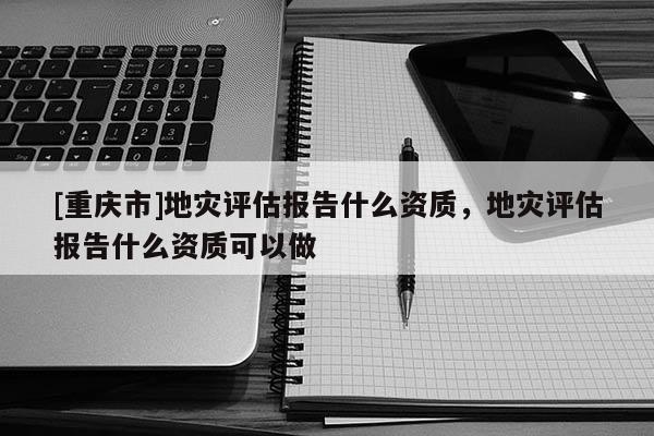 [重慶市]地災評估報告什么資質(zhì)，地災評估報告什么資質(zhì)可以做