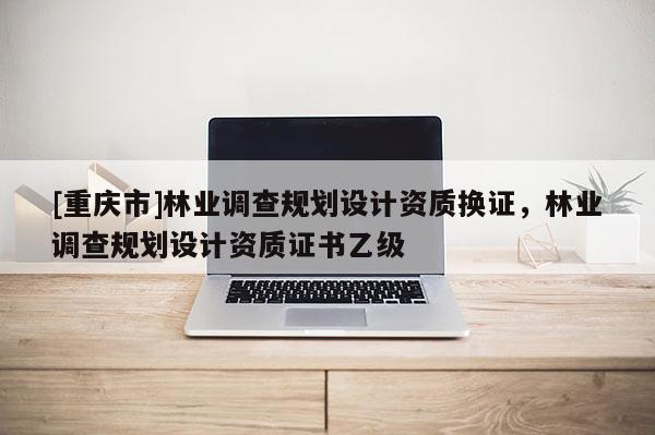 [重慶市]林業調查規劃設計資質換證，林業調查規劃設計資質證書乙級
