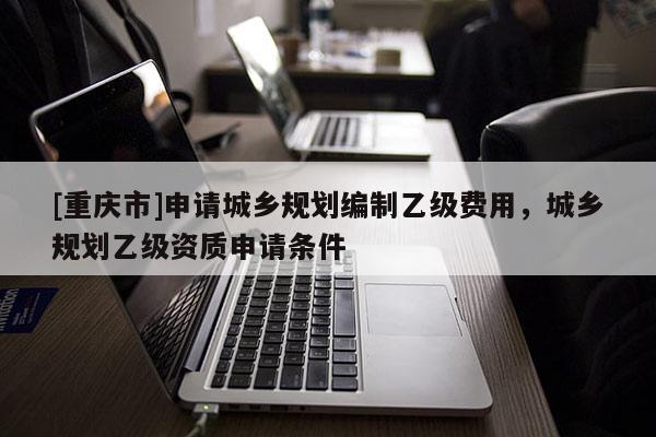 [重慶市]申請城鄉規劃編制乙級費用，城鄉規劃乙級資質申請條件