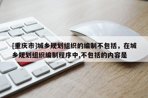 [重慶市]城鄉規劃組織的編制不包括，在城鄉規劃組織編制程序中,不包括的內容是