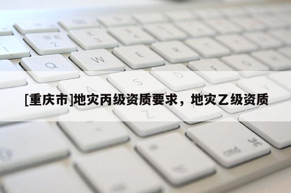 [重慶市]地災丙級資質要求，地災乙級資質
