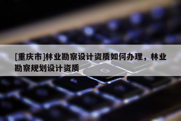 [重慶市]林業(yè)勘察設(shè)計資質(zhì)如何辦理，林業(yè)勘察規(guī)劃設(shè)計資質(zhì)