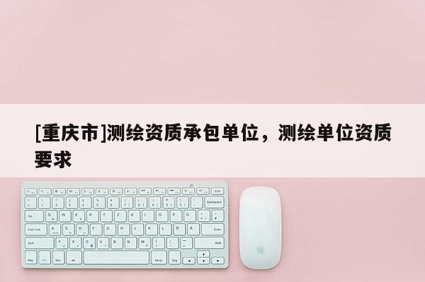 [重慶市]測繪資質承包單位，測繪單位資質要求