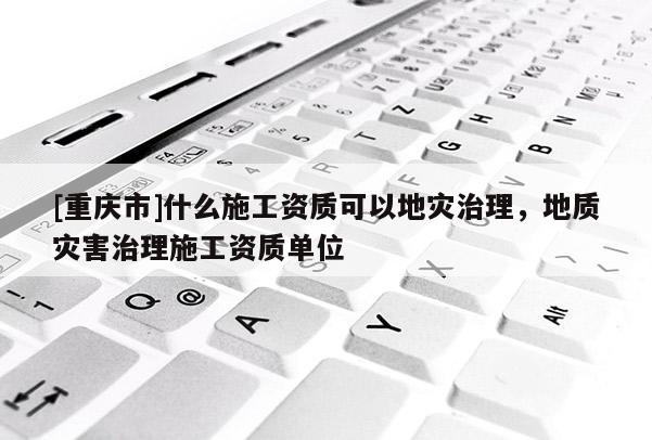 [重慶市]什么施工資質可以地災治理，地質災害治理施工資質單位
