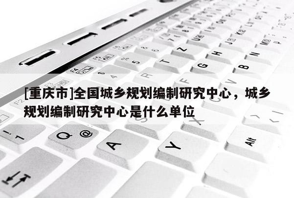 [重慶市]全國城鄉規劃編制研究中心，城鄉規劃編制研究中心是什么單位