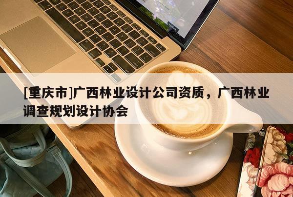 [重慶市]廣西林業(yè)設(shè)計(jì)公司資質(zhì)，廣西林業(yè)調(diào)查規(guī)劃設(shè)計(jì)協(xié)會(huì)
