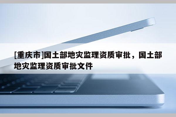 [重慶市]國土部地災監理資質審批，國土部地災監理資質審批文件
