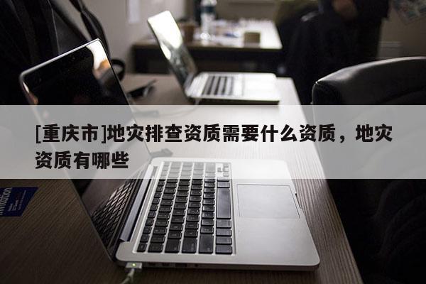 [重慶市]地災(zāi)排查資質(zhì)需要什么資質(zhì)，地災(zāi)資質(zhì)有哪些