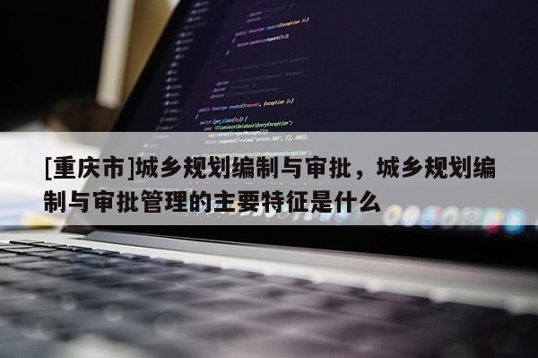 [重慶市]城鄉規劃編制與審批，城鄉規劃編制與審批管理的主要特征是什么