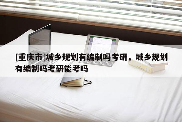 [重慶市]城鄉規劃有編制嗎考研，城鄉規劃有編制嗎考研能考嗎