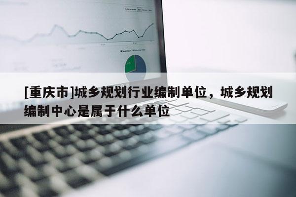 [重慶市]城鄉規劃行業編制單位，城鄉規劃編制中心是屬于什么單位