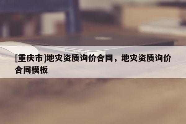 [重慶市]地災資質詢價合同，地災資質詢價合同模板
