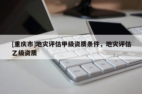 [重慶市]地災(zāi)評(píng)估甲級(jí)資質(zhì)條件，地災(zāi)評(píng)估乙級(jí)資質(zhì)