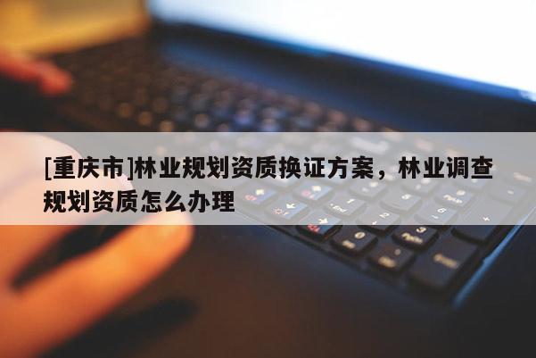 [重慶市]林業規劃資質換證方案，林業調查規劃資質怎么辦理