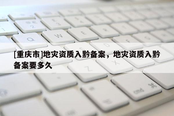 [重慶市]地災資質入黔備案，地災資質入黔備案要多久