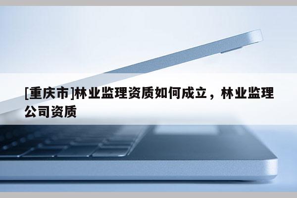 [重慶市]林業監理資質如何成立，林業監理公司資質