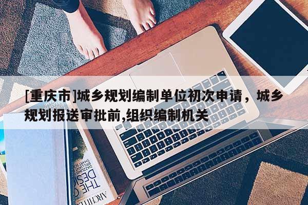 [重慶市]城鄉規劃編制單位初次申請，城鄉規劃報送審批前,組織編制機關