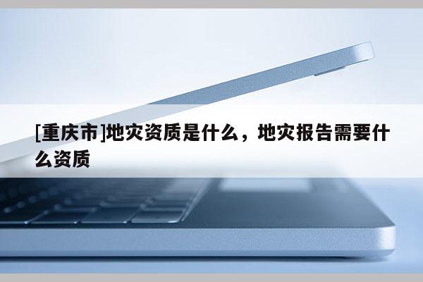 [重慶市]地災資質是什么，地災報告需要什么資質