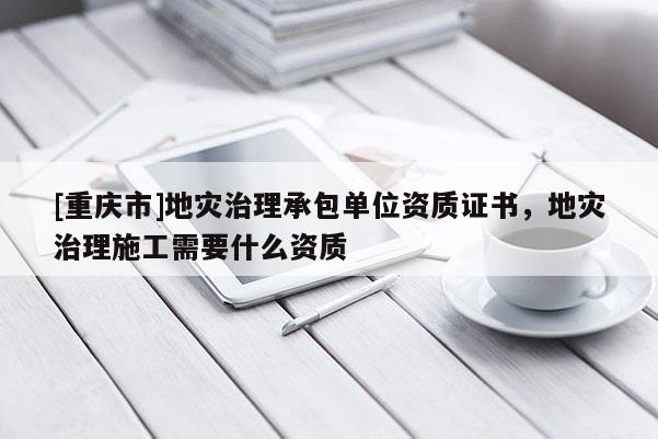 [重慶市]地災治理承包單位資質(zhì)證書，地災治理施工需要什么資質(zhì)