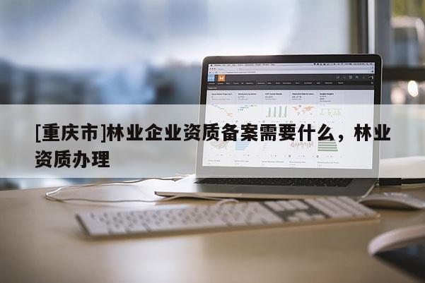 [重慶市]林業企業資質備案需要什么，林業資質辦理