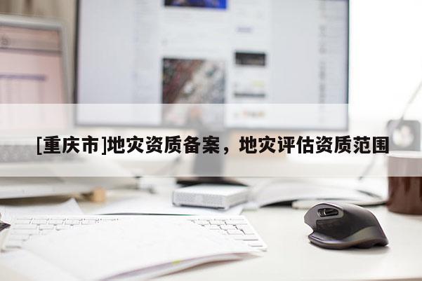 [重慶市]地災資質備案，地災評估資質范圍