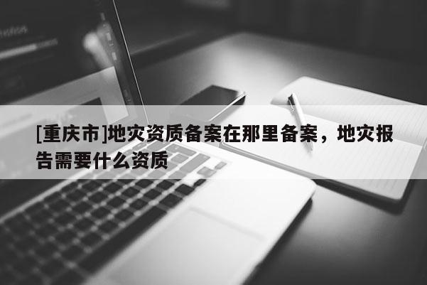 [重慶市]地災資質備案在那里備案，地災報告需要什么資質