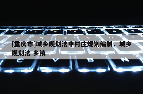 [重慶市]城鄉(xiāng)規(guī)劃法中村莊規(guī)劃編制，城鄉(xiāng)規(guī)劃法 鄉(xiāng)鎮(zhèn)