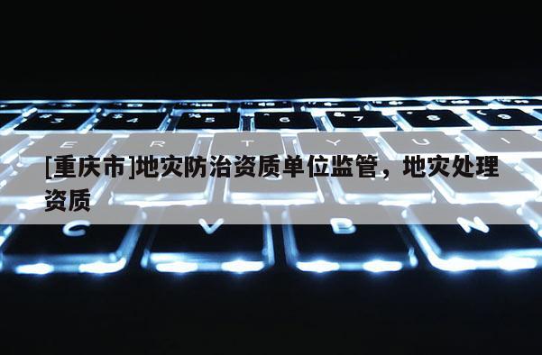 [重慶市]地災(zāi)防治資質(zhì)單位監(jiān)管，地災(zāi)處理資質(zhì)