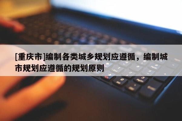 [重慶市]編制各類城鄉規劃應遵循，編制城市規劃應遵循的規劃原則