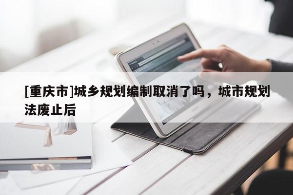 [重慶市]城鄉(xiāng)規(guī)劃編制取消了嗎，城市規(guī)劃法廢止后