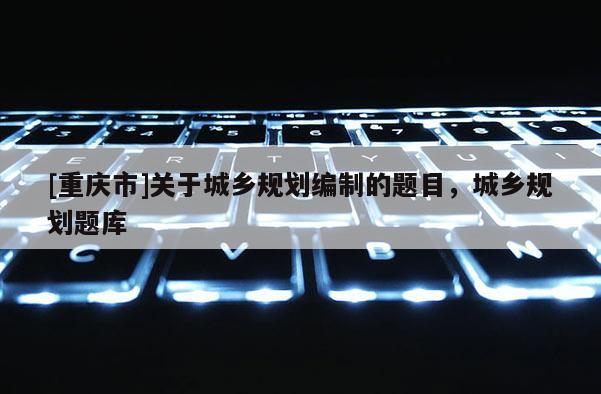 [重慶市]關于城鄉規劃編制的題目，城鄉規劃題庫
