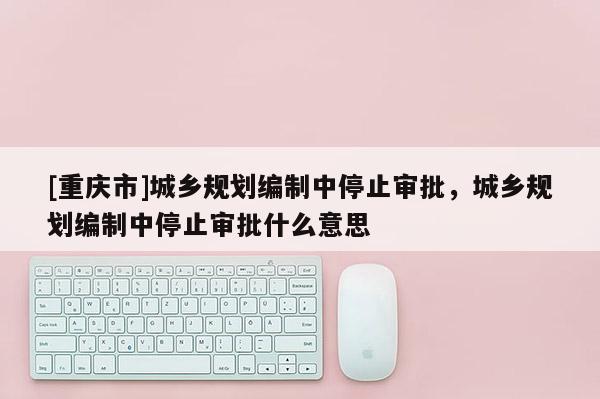[重慶市]城鄉規劃編制中停止審批，城鄉規劃編制中停止審批什么意思