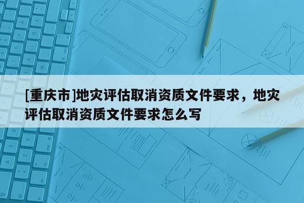 [重慶市]地災評估取消資質文件要求，地災評估取消資質文件要求怎么寫